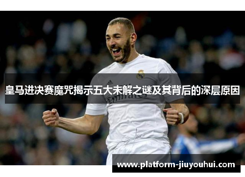 皇马进决赛魔咒揭示五大未解之谜及其背后的深层原因