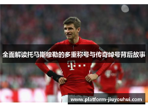 全面解读托马斯穆勒的多重称号与传奇绰号背后故事