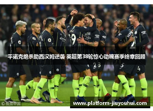 平诺克绝杀助西汉姆逆袭 英超第38轮惊心动魄赛季终章回顾