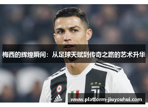 梅西的辉煌瞬间:从足球天赋到传奇之路的艺术升华 梅西的辉煌瞬间:从足球天赋到传奇之路的艺术升华