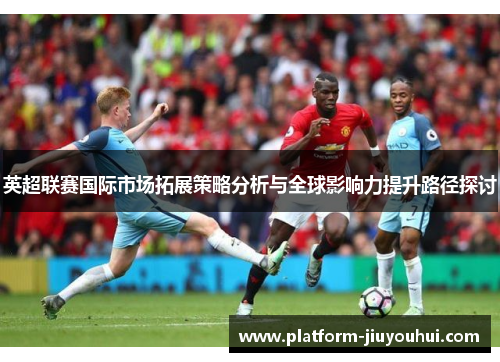 英超联赛国际市场拓展策略分析与全球影响力提升路径探讨
