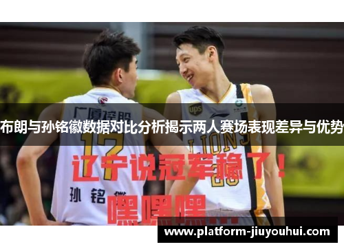 布朗与孙铭徽数据对比分析揭示两人赛场表现差异与优势 布朗与孙铭徽数据对比分析揭示两人赛场表现差异与优势