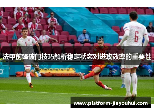 法甲前锋破门技巧解析稳定状态对进攻效率的重要性