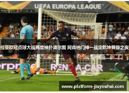 拉亚欧冠点球大战两度神扑波尔图 阿森纳门神一战定乾坤晋级之夜
