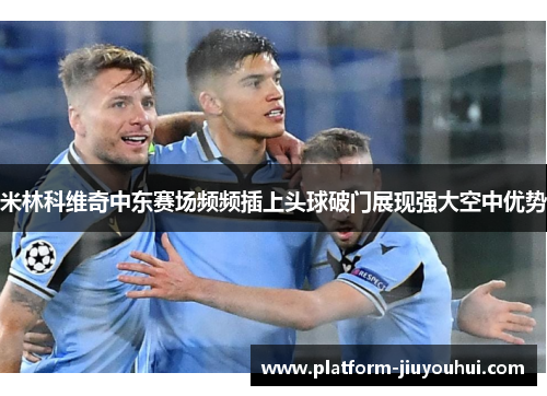 米林科维奇中东赛场频频插上头球破门展现强大空中优势 米林科维奇中东赛场频频插上头球破门展现强大空中优势
