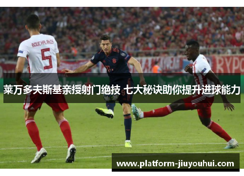 莱万多夫斯基亲授射门绝技 七大秘诀助你提升进球能力