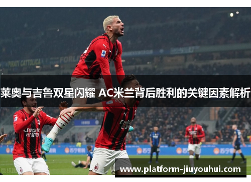 莱奥与吉鲁双星闪耀 AC米兰背后胜利的关键因素解析
