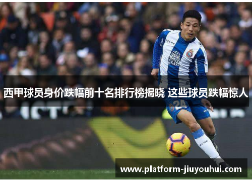 西甲球员身价跌幅前十名排行榜揭晓 这些球员跌幅惊人