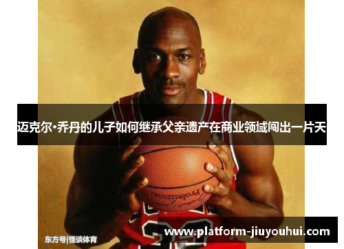 迈克尔·乔丹的儿子如何继承父亲遗产在商业领域闯出一片天
