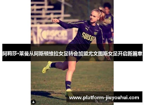 阿莉莎·莱曼从阿斯顿维拉女足转会加盟尤文图斯女足开启新篇章 阿莉莎·莱曼从阿斯顿维拉女足转会加盟尤文图斯女足开启新篇章